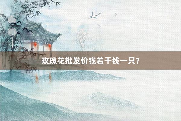 玫瑰花批发价钱若干钱一只？